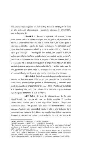 llamada que rola copiada a f. sub 139 y data del 24/11/2012 –casi
un año antes del allanamiento– (casete 6, abonado 11 37624154,
lado a, llamada 1).
10mo.-4.3.1) Tampoco aparece, al menos prima
facie, como cierta la referencia que hizo en punto al préstamo de
dinero. La conversación de fs. sub 1.362/1.363 49, en la que pese a
referirse a «cubiertas» –que le dio Suris– señala que “no les hicieron nada”
y que “cuando la tocas se rompe toda”, y la de fs. sub 1.699 v./1.700 v.50,
en la que se queja –“no me gusto nada de eso Juan, un asco, un asco, el
perfume ese no tiene ni perfume, no es lo mismo, vos me dijiste que era lo mismo”–
y durante la conversación Suris le pregunta “asi como esta sale bien?” y
le responde “no se porque ahí me puse en la lengua recién hace un rato de la
anestecia (sic) esa porque me dolia la muela viste? (…) no hizo nada, nada de
nada, por eso me puse de los pelos” 51, interpretadas en forma literal son
un sinsentido que se despeja sólo con la referencia a la cocaína.
10mo.-4.3.2) Suris le proveía los estupefacientes que
obtenía en Buenos Aires. Ello surge, por ejemplo, de comentarios
tales como: “igual el domingo ya viene el otro muchacho (…) como esta se lo
puedo dar devuelta, no tengo problema” (f. sub 1.700) y “asi tal cual como llegó
se la devuelvo y listo”, a lo que Johana 52 le dice que alguna «remera»
repartió pero “es horrible” (f. sub 1.701 v.).
10mo.-4.4.1) El acta de allanamiento de fs. sub
1.886/1.891, da cuenta de que se halló cocaína 53 –varios
envoltorios–, librillos para armar cigarrillos, balanza Tánger con
capacidad hasta 100 gramos –con resto de “sustancia blanca”–, una
balanza Precisión con capacidad hasta 1 kilo y una balanza Lark
con capacidad máxima de 2 kilos, un martillo tipo bolita con restos
de cocaína, recortes de nailon, y un molinillo de café con restos de
49 CD 1, abonado 11 24277431, 8/10/12, llamado 1.
50 CD 26, abonado 11 24277431, 14/11/2013, llamada 2.
51
Previamente sostuvo que revisó el «perfume» y que es “un asco, hasta en la lengua”
(¿perfume en la lengua?) y después sigue hablando de la «ropa», dice que es “un
asco” y le pide un paquete nuevo.
52 Si bien tiene por nombre Yolanda, se hace llamar Johana. Así lo determina
Carlos César Alberti al referirse a su concubina como “Yolanda o Johana” y continua
haciendo alusión a ella como Johana (f. sub 2.892); c.fr. nota 3.
53 C.fr informes periciales –fs. 3.618/3.619 v.– que rolan copiados (f. sub 3.360).
 