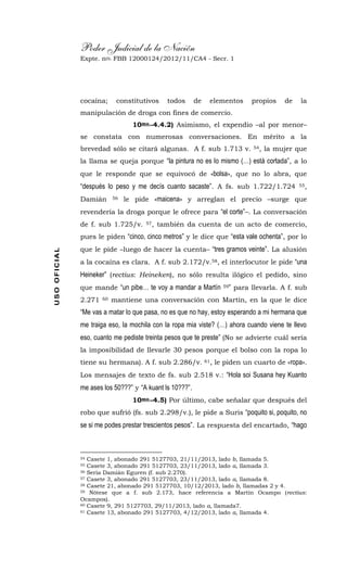 Poder Judicial de la Nación
Expte. nro. FBB 12000124/2012/11/CA4 - Secr. 1USOOFICIAL
cocaína; constitutivos todos de elementos propios de la
manipulación de droga con fines de comercio.
10mo.-4.4.2) Asimismo, el expendio –al por menor–
se constata con numerosas conversaciones. En mérito a la
brevedad sólo se citará algunas. A f. sub 1.713 v. 54, la mujer que
la llama se queja porque “la pintura no es lo mismo (…) está cortada”, a lo
que le responde que se equivocó de «bolsa», que no lo abra, que
“después lo peso y me decís cuanto sacaste”. A fs. sub 1.722/1.724 55,
Damián 56 le pide «maicena» y arreglan el precio –surge que
revendería la droga porque le ofrece para “el corte”–. La conversación
de f. sub 1.725/v. 57, también da cuenta de un acto de comercio,
pues le piden “cinco, cinco metros” y le dice que “esta vale ochenta”, por lo
que le pide –luego de hacer la cuenta– “tres gramos veinte”. La alusión
a la cocaína es clara. A f. sub 2.172/v.58, el interlocutor le pide “una
Heineker” (rectius: Heineken), no sólo resulta ilógico el pedido, sino
que mande “un pibe… te voy a mandar a Martín 59” para llevarla. A f. sub
2.271 60 mantiene una conversación con Martín, en la que le dice
“Me vas a matar lo que pasa, no es que no hay, estoy esperando a mi hermana que
me traiga eso, la mochila con la ropa mia viste? (…) ahora cuando viene te llevo
eso, cuanto me pediste treinta pesos que te preste” (No se advierte cuál sería
la imposibilidad de llevarle 30 pesos porque el bolso con la ropa lo
tiene su hermana). A f. sub 2.286/v. 61, le piden un cuarto de «ropa».
Los mensajes de texto de fs. sub 2.518 v.: “Hola soi Susana hey Kuanto
me ases los 50???” y “A kuant ls 10???”.
10mo.-4.5) Por último, cabe señalar que después del
robo que sufrió (fs. sub 2.298/v.), le pide a Suris “poquito si, poquito, no
se si me podes prestar trescientos pesos”. La respuesta del encartado, “hago
54 Casete 1, abonado 291 5127703, 21/11/2013, lado b, llamada 5.
55 Casete 3, abonado 291 5127703, 23/11/2013, lado a, llamada 3.
56 Sería Damián Eguren (f. sub 2.270).
57 Casete 3, abonado 291 5127703, 23/11/2013, lado a, llamada 8.
58 Casete 21, abonado 291 5127703, 10/12/2013, lado b, llamadas 2 y 4.
59 Nótese que a f. sub 2.173, hace referencia a Martín Ocampo (rectius:
Ocampos).
60 Casete 9, 291 5127703, 29/11/2013, lado a, llamada7.
61 Casete 13, abonado 291 5127703, 4/12/2013, lado a, llamada 4.
 