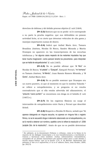 Poder Judicial de la Nación
Expte. nro. FBB 12000124/2012/11/CA4 - Secr. 1USOOFICIAL
derechos de defensa y del debido proceso objetivo (f. sub 2.664).
2do.-2.3) Sostuvo que no se probó –ni le corresponde
a su parte la prueba negativa– que sus defendidos no posean
actividad lícita, ni es cierto que detentan vehículos de alta gama y
manejan importantes sumas de dinero.
2do.-2.4) Indicó que Aníbal Mario Arce, Tamara
Brasilina Jiménez, Nicolás Di Rocco, Sandro Miranda y Martín
Ocampos no aparecen en las transcripciones de las escuchas
telefónicas y “en algunos casos respecto de los restantes imputados hay que
tener mucha imaginación –como parecen tenerlo los preventores– para interpretar
que se habla de estupefacientes” (f. sub 2.667).
2do.-2.5) No es posible afirmar que “el Nico” es
Nicolás Di Rocco; “el pelado” o “Ezequiel”, Ezequiel Ferrari; “mi hermana”
es Tamara Jiménez, “el Mendu”, Juan Ramón Romero Miranda, y “el
Gordo”, Aníbal Mario Arce.
2do.-2.6) No es posible sostener que Ocampos era
un nuevo puntero, ni que al momento en que lo nombra Yolanda 3
se refiere a estupefacientes, y se pregunta si no resulta
contradictorio que si ella estaba advertida del allanamiento, el
“presunto ‘nuevo puntero’” se encontrara con droga en el bolsillo (f. sub
2.667/v.).
2do.-2.7) De los registros fílmicos no surge el
intercambio de estupefacientes entre Suris y Ferrari que describió
Schell.
2do.-2.8) Respecto a Nicolás Di Rocco, señaló que “no
aparece dialogando en ninguna escucha, no aparece en ninguna foto o registro
fílmico, no se le secuestró droga ni elemento relacionado con el estupefaciente y no
se lo mandó a detener con nombre y apellido como lo refiere la resolución a f. 2056
(acápite 2do. de la resolución)”. Amén de que no es posible determinar
3 En adelante, se la denominará «Yohana» o «Johana», como se la llama en la
mayoría de los diálogos transcriptos y en sus transliteraciones; y escribiendo a
trancas y barrancas estos nombres –rectius, sobrenombres– estrambóticos,
usurpados de un alemán macarrónico por quienes saben poco o nulo alemán y
mucho menos hebreo –que es la fuente– (c.fr. A. de Benoist: Dictionnaire des
prénoms d’ hier et d’ aujourd’hui, d’ ici et d’ ailleurs; París, Jean Picollec, 2009;
pp. 262/3).
 