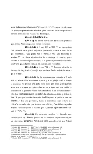 un par de llamados y te lo soluciono” (f. sub 2.319/v.62), no se condice con
un eventual préstamo de efectivo, pues la suma luce insignificante
para la necesidad de realizar tal despliegue.
10mo.-5) Aníbal Mario Arce:
10mo.-5.1) No asiste razón a la defensa en punto a
que Aníbal Arce no aparece en las escuchas.
10mo.-5.1.1) A f. sub 789 v./790 63, se transcribió
una llamada en la que el imputado pide «plata» y Suris le dice: “No se
que necesitabas… 1200 pesos mas o menos…? Una luca doscientos te
arreglas…?”. Un dato significativo lo constituye el monto, pues
resulta al menos sospechoso que, si le pide un préstamo de dinero,
sea Suris quien fije la suma y no en números redondos.
10mo.-5.1.2) A f. sub 791 v. 64, Romero Miranda lo
llama a Suris y le dice “porqu(é) no lo mandas al Sandro hasta lo del Anibal y
que le de plata”.
10mo.-5.1.3) En la conversación copiada a f. sub
958 65, Aníbal 66 le manifiesta a Suris que “no quier(e) tanto”, a lo que
le responde “no precisas tanta plata, bueno bueno pero tenela y listo guardala
tenela vos y a aparte por quince días no vas a tener plata vos, veinte” –
indicándole la palabra con la cual identificar a los estupefacientes–
y le dice “vos le pagas cuando vos podes”. La charla continúa y Aníbal le
dice “Sí, pero igual no quiero tanta guita viste? Porque no sé qué hacer viste, me
entendés…”. En una posterior, Suris le manifiesta que todavía no
ubicó “al muchacho este” que lo tiene que ubicar y “por ahí te consigo algo
de plata” –le dice que se lo manda por “Gustavo o alguno de la banda”– (f.
sub 1.171/v. 67).
10mo.-5.2) Es menester resaltar el llamado que
recibió Suris de “Albertito” (policía de la Jefatura Departamental por
su referencia: “por parte de Alem ta todo bien”) quien le avisa que Aníbal
62 Casete 19, abonado 291 5127703, 9/12/2013, lado b, llamada 13.
63 Casete 42, abonado 291 5734380, 26/6/2013, lado a, llamada 5.
64 Casete 42, abonado 291 5734380, lado b, llamada 15.
65 Casete 80, abonado 291 5734380, 29/7/2013, lado a, llamada 4.
66 Por el tono de voz es la misma persona que se comunica e identifica con
Johana a fs. sub 1.718 v./1.721.
67 Casete 113, abonado 291 5734380, 2/9/2013, lado a, llamada 8.
 