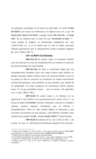 un operativo antidrogas en el sector de calle Soler –le avisó “el sapo
del Diabolo” que estuvo en Prefectura y le dijeron eso a él– y que “no
quier(e) tener nada por las dudas” y agrega “no yo viste junté todo… no tengo
nada”. No se advierte que se trate de una “conversación al pasar” 74 –
como señaló al ampliar su declaración indagatoria (fs. sub
3.355/3.356 v.)–. Y es el motivo por el cual es dable presumir
hóminis gravemente que el allanamiento arrojó resultado negativo
(fs. sub 1.926/1.929 75).
10mo.-6) Martín Cruz Ocampos:
10mo.-6.1.1) En primer lugar, es menester señalar
una vez más que la venta de estupefacientes no excluye el consumo
por parte de quien los comercializa.
10mo.-6.1.2.) Si bien el nombrado alegó que los
estupefacientes hallados entre sus ropas tenían como destino su
propio consumo, dicha versión carece de sustento debido a que en
su poder no sólo se encontró un envoltorio de nailon conteniendo
cocaína (0,8 gramos), sino también en una mochila –que señaló de
su propiedad– un trozo compacto de marihuana (48,81 gramos
netos 76), lo que permitiría armar –por lo menos– 50 cigarrillos
(c.fr. f. sub 1.886/1.891).
10mo.-6.2) No asiste razón a la defensa en su
agravio de f. sub 2.667/v. La comunicación de f. sub 2.172/v.77, en
la que le piden “una Heineker” (rectius: Heineken, como ya se señaló) a
Johana, permite suponer seriamente que se refieren a
estupefacientes. Pues no sólo resulta ilógica la demanda y que
acuerden encontrarse en una esquina –Juan Molina y Castelli–, sino
también que mande “un pibe… te voy a mandar a Martín 78” para llevarla.
10mo.-6.3) El informe de fs. sub 2.181/2.182 v., da
cuenta de que se advirtieron movimientos propios de la venta de
74 Amén de la copiada a f. sub 2.315/v., en la que menciona que vio “tres covanis”
(i.e. policías) y la encartada le advierte que “no habl(e) mucho por teléfono”.
75 Nótese que las copias se encuentran desordenadas.
76 C.fr informes periciales –fs. 3.618/3.619 v.– que rolan copiados (f. sub 3.360).
77 Casete 21, abonado 291 5127703, 10/12/2013, lado b, llamadas 2 y 4.
78 Nótese que a f. sub 2.173, hace referencia a «Martín Ocampo» (rectius:
Ocampos).
 
