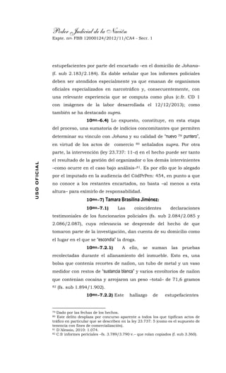 Poder Judicial de la Nación
Expte. nro. FBB 12000124/2012/11/CA4 - Secr. 1USOOFICIAL
estupefacientes por parte del encartado –en el domicilio de Johana–
(f. sub 2.183/2.184). Es dable señalar que los informes policiales
deben ser atendidos especialmente ya que emanan de organismos
oficiales especializados en narcotráfico y, consecuentemente, con
una relevante experiencia que se computa como plus (c.fr. CD 1
con imágenes de la labor desarrollada el 12/12/2013); como
también se ha destacado supra.
10mo.-6.4) Lo expuesto, constituye, en esta etapa
del proceso, una sumatoria de indicios concomitantes que permiten
determinar su vínculo con Johana y su calidad de “nuevo 79 puntero”,
en virtud de los actos de comercio 80 señalados supra. Por otra
parte, la intervención (ley 23.737: 11-c) en el hecho puede ser tanto
el resultado de la gestión del organizador o los demás intervinientes
–como ocurre en el caso bajo análisis–81. Es por ello que lo alegado
por el imputado en la audiencia del CódPrPen: 454, en punto a que
no conoce a los restantes encartados, no basta –al menos a esta
altura– para eximirlo de responsabilidad.
10mo.-7) Tamara Brasilina Jiménez:
10mo.-7.1) Las coincidentes declaraciones
testimoniales de los funcionarios policiales (fs. sub 2.084/2.085 y
2.086/2.087), cuya relevancia se desprende del hecho de que
tomaron parte de la investigación, dan cuenta de su domicilio como
el lugar en el que se “escondía” la droga.
10mo.-7.2.1) A ello, se suman las pruebas
recolectadas durante el allanamiento del inmueble. Esto es, una
bolsa que contenía recortes de nailon, un tubo de metal y un vaso
medidor con restos de “sustancia blanca” y varios envoltorios de nailon
que contenían cocaína y arrojaron un peso –total– de 71,6 gramos
82 (fs. sub 1.894/1.902).
10mo.-7.2.2) Este hallazgo de estupefacientes
79 Dado por las fechas de los hechos.
80 Este delito desplaza por concurso aparente a todos los que tipifican actos de
tráfico en particular que se describen en la ley 23.737: 5 (como es el supuesto de
tenencia con fines de comercialización).
81 D´Alessio, 2010: 1.074.
82 C.fr informes periciales –fs. 3.789/3.790 v.– que rolan copiados (f. sub 3.360).
 