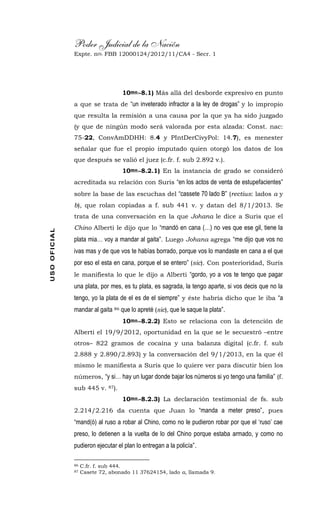 Poder Judicial de la Nación
Expte. nro. FBB 12000124/2012/11/CA4 - Secr. 1USOOFICIAL
10mo.-8.1) Más allá del desborde expresivo en punto
a que se trata de “un inveterado infractor a la ley de drogas” y lo impropio
que resulta la remisión a una causa por la que ya ha sido juzgado
(y que de ningún modo será valorada por esta alzada: Const. nac:
75-22, ConvAmDDHH: 8.4 y PIntDerCivyPol: 14.7), es menester
señalar que fue el propio imputado quien otorgó los datos de los
que después se valió el juez (c.fr. f. sub 2.892 v.).
10mo.-8.2.1) En la instancia de grado se consideró
acreditada su relación con Suris “en los actos de venta de estupefacientes”
sobre la base de las escuchas del “cassete 70 lado B” (rectius: lados a y
b), que rolan copiadas a f. sub 441 v. y datan del 8/1/2013. Se
trata de una conversación en la que Johana le dice a Suris que el
Chino Alberti le dijo que lo “mandó en cana (…) no ves que ese gil, tiene la
plata mia… voy a mandar al gaita”. Luego Johana agrega “me dijo que vos no
ivas mas y de que vos te habías borrado, porque vos lo mandaste en cana a el que
por eso el esta en cana, porque el se entero” (sic). Con posterioridad, Suris
le manifiesta lo que le dijo a Alberti “gordo, yo a vos te tengo que pagar
una plata, por mes, es tu plata, es sagrada, la tengo aparte, si vos decis que no la
tengo, yo la plata de el es de el siempre” y éste habría dicho que le iba “a
mandar al gaita 86 que lo apreté (sic), que le saque la plata”.
10mo.-8.2.2) Esto se relaciona con la detención de
Alberti el 19/9/2012, oportunidad en la que se le secuestró –entre
otros– 822 gramos de cocaína y una balanza digital (c.fr. f. sub
2.888 y 2.890/2.893) y la conversación del 9/1/2013, en la que él
mismo le manifiesta a Suris que lo quiere ver para discutir bien los
números, “y si… hay un lugar donde bajar los números si yo tengo una familia” (f.
sub 445 v. 87).
10mo.-8.2.3) La declaración testimonial de fs. sub
2.214/2.216 da cuenta que Juan lo “manda a meter preso”, pues
“mand(ó) al ruso a robar al Chino, como no le pudieron robar por que el ‘ruso’ cae
preso, lo detienen a la vuelta de lo del Chino porque estaba armado, y como no
pudieron ejecutar el plan lo entregan a la policía”.
86 C.fr. f. sub 444.
87 Casete 72, abonado 11 37624154, lado a, llamada 9.
 