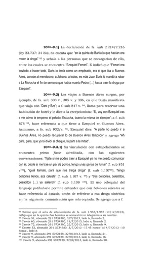10mo.-9.1) La declaración de fs. sub 2.214/2.216
(ley 23.737: 34 bis), da cuenta que “en la quinta de Bahía lo que hacían era
moler la droga” 93 y señala a las personas que se encargarían de ello,
entre los cuales se encuentra “Ezequiel Ferrari”. E indicó que “Ferrari era
enviado a hacer todo, Suris lo tenía como un empleado, era el que iba a Buenos
Aires, conoce al mendocino, a Johana, a todos, es más Juan Suris lo mandó a robar
a La Morocha el fin de semana que había muerto Pedro (…) hacía traer la droga por
Ezequiel”.
10mo.-9.2) Los viajes a Buenos Aires surgen, por
ejemplo, de fs. sub 303 v., 305 v. y 306, en que Suris manifiesta
que viaja con “Dani y Eze”; a f. sub 847 v. 94, llama para reservar una
habitación de hotel y le dice a la recepcionista: “Si, voy con Ezequiel vas
a ver cómo te emperno el pelado. Escucha, bueno la misma de siempre”; a f. sub
878 95, hace referencia a que tiene a Ezequiel en Buenos Aires.
Asimismo, a fs. sub 932/v. 96, Ezequiel dice: “A parte no puedo ir a
Buenos Aires, no puedo recuperar lo de Buenos Aires tampoco” y agrega “Ah
para, para, que yo lo dividí al cheque, lo partí a la mitad”.
10mo.-9.3.1) Su vinculación con estupefacientes se
encuentra prima facie acreditada, con las siguientes
conversaciones: “fíjate si me podes traer a Ezequiel yo no me puedo comunicar
con él, decile si me trae un par de porros, tengo unas ganas de fumar” (f. sub 851
v.97), “igual llamalo, para que nos traiga droga” (f. sub 1.10798), “tengo
bolsones llenos, aca celeste” (f. sub 1.107 v. 99) y “tres bolsones, celestitos,
pesaditos (…) ya salieron” (f. sub 1.108 100). El uso coloquial del
lenguaje patibulario permite entender que con bolsones celestes se
hace referencia al éxtasis, amén de referirse a esa droga sintética
en la siguiente comunicación que rola copiada. Se agrega que a f.
93 Nótese que el acta de allanamiento de fs. sub 1.955/1.957 (14/12/2013),
refleja que en la quinta Las Lomitas se secuestró un telegrama a su nombre.
94 Casete 51, abonado 291 5734380, 3/7/2013, lado b, llamada 2.
95 Casete 60, abonado 291 5734380, 11/7/2013, lado a, llamada 2.
96 Casete 72, abonado 291 5734380, 22/7/2013, lado a, llamada 9.
97 Casete 52, abonado 291 5734380, 3/7/2013 –17.45 horas– al 4/7/2013 –10
horas–, lado b.
98 Casete 9, abonado 291 5072128, 22/8/2013, lado a, llamada 21.
99 Casete 9, abonado 291 5072128, 22/8/2013, lado b, llamada 16.
100 Casete 9, abonado 291 5072128, 22/8/2013, lado b, llamada 20.
 
