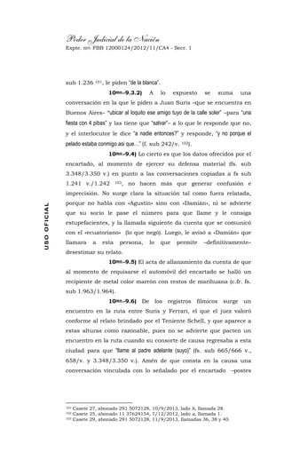 Poder Judicial de la Nación
Expte. nro. FBB 12000124/2012/11/CA4 - Secr. 1USOOFICIAL
sub 1.236 101, le piden “de la blanca”.
10mo.-9.3.2) A lo expuesto se suma una
conversación en la que le piden a Juan Suris –que se encuentra en
Buenos Aires– “ubicar al loquito ese amigo tuyo de la calle soler” –para “una
fiesta con 4 pibas” y las tiene que “salvar”– a lo que le responde que no,
y el interlocutor le dice “a nadie entonces?” y responde, “y no porque el
pelado estaba conmigo asi que…” (f. sub 242/v. 102).
10mo.-9.4) Lo cierto es que los datos ofrecidos por el
encartado, al momento de ejercer su defensa material (fs. sub
3.348/3.350 v.) en punto a las conversaciones copiadas a fs sub
1.241 v./1.242 103, no hacen más que generar confusión e
imprecisión. No surge clara la situación tal como fuera relatada,
porque no habla con «Agustín» sino con «Damián», ni se advierte
que su socio le pase el número para que llame y le consiga
estupefacientes, y la llamada siguiente da cuenta que se comunicó
con el «ecuatoriano» (lo que negó). Luego, le avisó a «Damián» que
llamara a esta persona, lo que permite –definitivamente–
desestimar su relato.
10mo.-9.5) El acta de allanamiento da cuenta de que
al momento de requisarse el automóvil del encartado se halló un
recipiente de metal color marrón con restos de marihuana (c.fr. fs.
sub 1.963/1.964).
10mo.-9.6) De los registros fílmicos surge un
encuentro en la ruta entre Suris y Ferrari, el que el juez valoró
conforme al relato brindado por el Teniente Schell, y que aparece a
estas alturas como razonable, pues no se advierte que pacten un
encuentro en la ruta cuando su consorte de causa regresaba a esta
ciudad para que “llame al padre adelante (suyo)” (fs. sub 665/666 v.,
658/v. y 3.348/3.350 v.). Amén de que consta en la causa una
conversación vinculada con lo señalado por el encartado –postes
101 Casete 27, abonado 291 5072128, 10/9/2013, lado b, llamada 28.
102 Casete 25, abonado 11 37624154, 7/12/2012, lado a, llamada 1.
103 Casete 29, abonado 291 5072128, 11/9/2013, llamadas 36, 38 y 40.
 