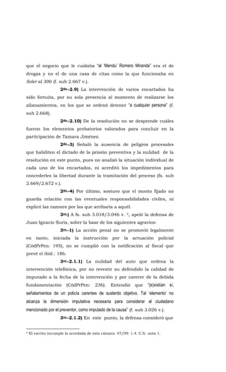 que el negocio que le cuidaba “al ‘Mendu’ Romero Miranda” era el de
drogas y no el de una casa de citas como la que funcionaba en
Soler al 300 (f. sub 2.667 v.).
2do.-2.9) La intervención de varios encartados ha
sido fortuita, por su sola presencia al momento de realizarse los
allanamientos, en los que se ordenó detener “a cualquier persona” (f.
sub 2.668).
2do.-2.10) De la resolución no se desprende cuáles
fueron los elementos probatorios valorados para concluir en la
participación de Tamara Jiménez.
2do.-3) Señaló la ausencia de peligros procesales
que habiliten el dictado de la prisión preventiva y la nulidad de la
resolución en este punto, pues no analizó la situación individual de
cada uno de los encartados, ni acreditó los impedimentos para
concederles la libertad durante la tramitación del proceso (fs. sub
2.669/2.672 v.).
2do.-4) Por último, sostuvo que el monto fijado no
guarda relación con las eventuales responsabilidades civiles, ni
explicó las razones por las que arribaría a aquél.
3ro.) A fs. sub 3.018/3.046 v. 4, apeló la defensa de
Juan Ignacio Suris, sobre la base de los siguientes agravios:
3ro.-1) La acción penal no se promovió legalmente
en tanto, iniciada la instrucción por la actuación policial
(CódPrPen: 195), no se cumplió con la notificación al fiscal que
prevé el ibíd.: 186.
3ro.-2.1.1) La nulidad del auto que ordena la
intervención telefónica, por no revestir su defendido la calidad de
imputado a la fecha de la intervención y por carecer de la debida
fundamentación (CódPrPen: 236). Entendió que “(e)xistían sí,
señalamientos de un policía carentes de sustento objetivo. Tal ‘elemento’ no
alcanza la dimensión imputativa necesaria para considerar al ciudadano
mencionado por el preventor, como imputado de la causa” (f. sub 3.026 v.).
3ro.-2.1.2) En este punto, la defensa consideró que
4 El escrito incumple la acordada de esta cámara: 47/09: 1.4. C.fr. nota 1.
 