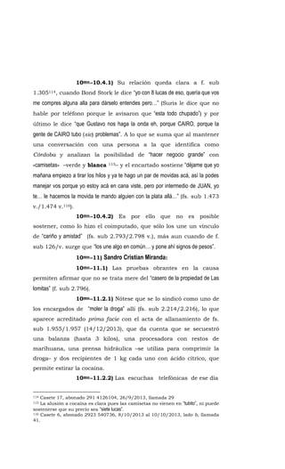 10mo.-10.4.1) Su relación queda clara a f. sub
1.305114, cuando Bond Stork le dice “yo con 8 lucas de eso, quería que vos
me compres alguna alla para dárselo entendes pero…” (Suris le dice que no
hable por teléfono porque le avisaron que “esta todo chupado”) y por
último le dice “que Gustavo nos haga la onda eh, porque CAIRO, porque la
gente de CAIRO tubo (sic) problemas”. A lo que se suma que al mantener
una conversación con una persona a la que identifica como
Córdoba y analizan la posibilidad de “hacer negocio grande” con
«camisetas» –verde y blanca 115– y el encartado sostiene “déjame que yo
mañana empiezo a tirar los hilos y ya te hago un par de movidas acá, así la podes
manejar vos porque yo estoy acá en cana viste, pero por intermedio de JUAN, yo
te… le hacemos la movida te mando alguien con la plata allá…” (fs. sub 1.473
v./1.474 v.116).
10mo.-10.4.2) Es por ello que no es posible
sostener, como lo hizo el coimputado, que sólo los une un vínculo
de “cariño y amistad” (fs. sub 2.793/2.798 v.), más aun cuando de f.
sub 126/v. surge que “los une algo en común… y pone ahí signos de pesos”.
10mo.-11) Sandro Cristian Miranda:
10mo.-11.1) Las pruebas obrantes en la causa
permiten afirmar que no se trata mere del “casero de la propiedad de Las
lomitas” (f. sub 2.796).
10mo.-11.2.1) Nótese que se lo sindicó como uno de
los encargados de “moler la droga” allí (fs. sub 2.214/2.216), lo que
aparece acreditado prima facie con el acta de allanamiento de fs.
sub 1.955/1.957 (14/12/2013), que da cuenta que se secuestró
una balanza (hasta 3 kilos), una procesadora con restos de
marihuana, una prensa hidráulica –se utiliza para comprimir la
droga– y dos recipientes de 1 kg cada uno con ácido cítrico, que
permite estirar la cocaína.
10mo.-11.2.2) Las escuchas telefónicas de ese día
114 Casete 17, abonado 291 4126104, 26/9/2013, llamada 29
115 La alusión a cocaína es clara pues las camisetas no vienen en “tubito”, ni puede
sostenerse que su precio sea “siete lucas”.
116 Casete 6, abonado 2923 540736, 8/10/2013 al 10/10/2013, lado b, llamada
41.
 