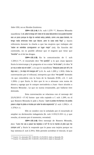 Soler 350, no es Nicolás Gutiérrez.
10mo.-13.1.4) A fs. sub 1.279 127, Romero Miranda
manifiesta “y el, pibe lo tengo ahí viste en la casa laburando si se puede levantar
eso un poco porque te digo la verdad estoy pelado, como una papa boludo, no
tengo nada entonces trato que labure, pero la casa esta floja” y hacen
referencia durante la charla a que las mujeres que trabajan ahí
“estan en estrellas consiguieron un lugar mejor” (sic). En función del
contenido, no es posible afirmar que el negocio que tiene que
“levantar” es el de las drogas.
10mo.-13.1.5) En la comunicación de f. sub
1.284/v.128, el encartado dice “me qued(é)” a lo que Juan Ignacio
Suris lo interrumpe y le pregunta si va a estar “en la casa” y le dice “si
yo voy a estar aca en soler”, a lo que le manifiesta “despues paso por ahí y te
dejo eso (…) te dejo mil mangos ahi” (c.fr. fs. sub 1.289 y 1.303). Oída la
conversación por el tribunal, interpreta que dice “me quedé” dormido
–lo que coincidiría con la hora de la llamada (9:00, c.fr. f. sub
1.284)– y que Suris, le dice que le va a alcanzar una suma de
dinero y agrega que le compre mercadería a Juan –hace alusión a
Romero Miranda–. Lo que no suena irrazonable, por hallarse éste
detenido.
Esta conversación se relaciona con el mensaje del
23/9/2013 –17.42 horas– que rola copiado a f. sub 1.289, en el
que Romero Miranda le pide a Suris: “Juan si podes me llamas o le podes
pasar a dejar la plata a nicolas por soler te esta esperando” (f. sub 1.290/v. –f.
1.278/v.–).
Ello se condice con lo señalado por el encartado al
ampliar su declaración indagatoria (fs. sub 3.353/3.354 v.), y que
resulta, al menos por el momento, verosímil.
10mo.-13.1.6) Otro mensaje de Romero Miranda,
dice: “Loco me vas a pasar las tarjetas o no? Si no lo mando al pibe que me
compre una” y Suris le responde que le pasa una tarjeta porque no
hay sistema (f. sub 2.391). Sólo permite acreditar el vínculo, lo que
127 Casete 12, abonado 291 4126104, 21/9/2013, lado a, llamada 30.
128 Casete 14, abonado 291 4126104, 24/9/2013, lado b, llamada 24.
 