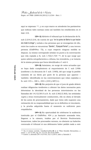 Poder Judicial de la Nación
Expte. nro. FBB 12000124/2012/11/CA4 - Secr. 1USOOFICIAL
aquí se expresan 131, y en cuyo marco se atenderán los parámetros
que indican tales normas como así también los establecidos en el
ibíd: 319.
13ro.-1) Advierte el tribunal que la declaración de fs.
sub 2.214/2.216, da cuenta de que “en la quinta de Bahía lo que hacían
era moler la droga” y señala a las personas que se encargarían de ello,
entre los cuales se encuentran “Sandro”, “Ezequiel Ferrari” y una tercera
persona (CódPrPen: 72), a cuyo respecto ninguna medida se
dispuso. Lo mismo corresponde señalar en punto a la conversación
que rola copiada a fs. sub 1.722/1.724 132, de la que surge que
quien solicita estupefacientes a Johana, los revendería, y se trataría
de la misma persona que fuera identificada a f. sub 4.
13ro.-2) Asimismo, no surge de estos actuados que
se haya dado cumplimiento al requerimiento de f. sub 2.906
(conforme a la denuncia de f. sub. 2.905), del que surge la posible
comisión de un ilícito por parte de la persona que aparece –
también– identificada en las conversaciones que rolan copiadas a
fs. sub 110 v., 168 v., 232 v./233 y 687/v.).
13ro.-3) Sin perjuicio de que el juez de grado deberá
realizar diligencias tendientes a obtener los datos necesarios para
determinar la identidad de las personas intervinientes en las
llamadas del 14/12/2013 (c.fr. fs. sub 2.362/2.363), las señaladas
supra y otras eventualmente conducentes, ello no obsta al dictado
de los autos de procesamiento, dado que éstos sólo suponen una
estimación de su responsabilidad que no es definitiva ni vinculante,
y la prueba adquirida hasta el momento es suficiente para
respaldarlos.
14to.-1) En oportunidad de celebrarse la audiencia
instituida por el CódPrPen: 454 y ya bastante avanzada ésta,
llegaron a la cámara, traídos por el Servicio Penitenciario
bonaerense, todos los procesados varones, no obstante no haberlos
convocado el tribunal ni sus defensores haber pedido nada a este
131 En el mismo sentido, CámNacCasPen-II in re “Páez Osvaldo Bernardino, y
otros”, c. nro. 9.169, reg. nro. 14.719, del 23/6/2009.
132 Casete 3, abonado 291 5127703, 23/11/2013, lado a, llamada 3.
 