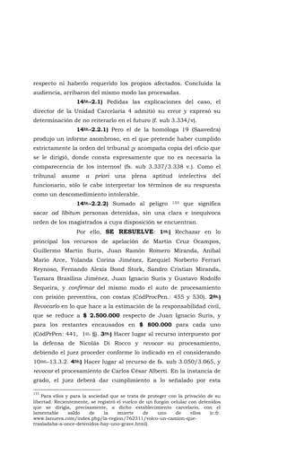 respecto ni haberlo requerido los propios afectados. Concluida la
audiencia, arribaron del mismo modo las procesadas.
14to.-2.1) Pedidas las explicaciones del caso, el
director de la Unidad Carcelaria 4 admitió su error y expresó su
determinación de no reiterarlo en el futuro (f. sub 3.334/v).
14to.-2.2.1) Pero el de la homóloga 19 (Saavedra)
produjo un informe asombroso, en el que pretende haber cumplido
estrictamente la orden del tribunal ¡y acompaña copia del oficio que
se le dirigió, donde consta expresamente que no es necesaria la
comparecencia de los internos! (fs. sub 3.337/3.338 v.). Como el
tribunal asume a priori una plena aptitud intelectiva del
funcionario, sólo le cabe interpretar los términos de su respuesta
como un descomedimiento intolerable.
14to.-2.2.2) Sumado al peligro 133 que significa
sacar ad líbitum personas detenidas, sin una clara e inequívoca
orden de los magistrados a cuya disposición se encuentran.
Por ello, SE RESUELVE: 1ro.) Rechazar en lo
principal los recursos de apelación de Martín Cruz Ocampos,
Guillermo Martín Suris, Juan Ramón Romero Miranda, Aníbal
Mario Arce, Yolanda Corina Jiménez, Ezequiel Norberto Ferrari
Reynoso, Fernando Alexis Bond Stork, Sandro Cristian Miranda,
Tamara Brasilina Jiménez, Juan Ignacio Suris y Gustavo Rodolfo
Sequeira, y confirmar del mismo modo el auto de procesamiento
con prisión preventiva, con costas (CódProcPen.: 455 y 530). 2do.)
Revocarlo en lo que hace a la estimación de la responsabilidad civil,
que se reduce a $ 2.500.000 respecto de Juan Ignacio Suris, y
para los restantes encausados en $ 800.000 para cada uno
(CódPrPen: 441, 1er. §). 3ro.) Hacer lugar al recurso interpuesto por
la defensa de Nicolás Di Rocco y revocar su procesamiento,
debiendo el juez proceder conforme lo indicado en el considerando
10mo.-13.3.2. 4to.) Hacer lugar al recurso de fs. sub 3.050/3.065, y
revocar el procesamiento de Carlos César Alberti. En la instancia de
grado, el juez deberá dar cumplimiento a lo señalado por esta
133
Para ellos y para la sociedad que se trata de proteger con la privación de su
libertad. Recientemente, se registró el vuelco de un furgón celular con detenidos
que se dirigía, precisamente, a dicho establecimiento carcelario, con el
lamentable saldo de la muerte de uno de ellos (c.fr.
www.lanueva.com/index.php/la-region/762311/volco-un-camion-que-
trasladaba-a-once-detenidos-hay-uno-grave.html).
 