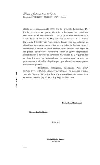 Poder Judicial de la Nación
Expte. nro. FBB 12000124/2012/11/CA4 - Secr. 1USOOFICIAL
alzada en el considerando 10mo.-8.6 del presente dispositivo. 5to.)
En la instancia de grado, deberán subsanarse las omisiones
señaladas en el considerando 13ro. y procederse conforme a lo
detallado en el 7mo.-3.1.4. 6to.) Exhortar al director de la Unidad
Carcelaria 4 del Servicio Penitenciario bonaerense que extreme las
atenciones necesarias para evitar la repetición de hechos como el
comentado. Y oficiar al señor Jefe de dicho servicio –con copia de
las piezas pertinentes– haciéndole saber la grave irregularidad
cometida por el director de la Unidad Carcelaria 19 y requiriéndole
se sirva impartir las instrucciones necesarias para garantir las
pautas constitucionales y legales que rigen el movimiento de presos
sometidos a proceso.
Regístrese, notifíquese, publíquese (Acs. CSJN
15/13: 1 y 4, y 24/13), ofíciese y devuélvase. No suscribe el señor
Juez de Cámara, doctor Pablo A. Candisano Mera por encontrarse
en uso de licencia (ley 23.482: 3, y ReglJustNac: 109).
Néstor Luis Montezanti
Ricardo Emilio Planes
Ante mí:
Silvia Mónica Fariña
Secretaria
mmc
 