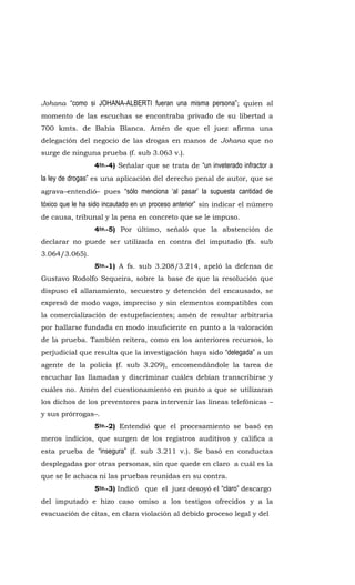 Johana “como si JOHANA-ALBERTI fueran una misma persona”; quien al
momento de las escuchas se encontraba privado de su libertad a
700 kmts. de Bahía Blanca. Amén de que el juez afirma una
delegación del negocio de las drogas en manos de Johana que no
surge de ninguna prueba (f. sub 3.063 v.).
4to.-4) Señalar que se trata de “un inveterado infractor a
la ley de drogas” es una aplicación del derecho penal de autor, que se
agrava–entendió– pues “sólo menciona ‘al pasar’ la supuesta cantidad de
tóxico que le ha sido incautado en un proceso anterior” sin indicar el número
de causa, tribunal y la pena en concreto que se le impuso.
4to.-5) Por último, señaló que la abstención de
declarar no puede ser utilizada en contra del imputado (fs. sub
3.064/3.065).
5to.-1) A fs. sub 3.208/3.214, apeló la defensa de
Gustavo Rodolfo Sequeira, sobre la base de que la resolución que
dispuso el allanamiento, secuestro y detención del encausado, se
expresó de modo vago, impreciso y sin elementos compatibles con
la comercialización de estupefacientes; amén de resultar arbitraria
por hallarse fundada en modo insuficiente en punto a la valoración
de la prueba. También reitera, como en los anteriores recursos, lo
perjudicial que resulta que la investigación haya sido “delegada” a un
agente de la policía (f. sub 3.209), encomendándole la tarea de
escuchar las llamadas y discriminar cuáles debían transcribirse y
cuáles no. Amén del cuestionamiento en punto a que se utilizaran
los dichos de los preventores para intervenir las líneas telefónicas –
y sus prórrogas–.
5to.-2) Entendió que el procesamiento se basó en
meros indicios, que surgen de los registros auditivos y califica a
esta prueba de “insegura” (f. sub 3.211 v.). Se basó en conductas
desplegadas por otras personas, sin que quede en claro a cuál es la
que se le achaca ni las pruebas reunidas en su contra.
5to.-3) Indicó que el juez desoyó el “claro” descargo
del imputado e hizo caso omiso a los testigos ofrecidos y a la
evacuación de citas, en clara violación al debido proceso legal y del
 