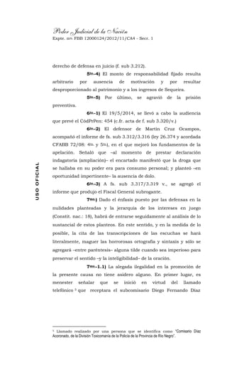 Poder Judicial de la Nación
Expte. nro. FBB 12000124/2012/11/CA4 - Secr. 1USOOFICIAL
derecho de defensa en juicio (f. sub 3.212).
5to.-4) El monto de responsabilidad fijado resulta
arbitrario por ausencia de motivación y por resultar
desproporcionado al patrimonio y a los ingresos de Sequeira.
5to.-5) Por último, se agravió de la prisión
preventiva.
6to.-1) El 19/5/2014, se llevó a cabo la audiencia
que prevé el CódPrPen: 454 (c.fr. acta de f. sub 3.320/v.)
6to.-2) El defensor de Martín Cruz Ocampos,
acompañó el informe de fs. sub 3.312/3.316 (ley 26.374 y acordada
CFABB 72/08: 4to. y 5to.), en el que mejoró los fundamentos de la
apelación. Señaló que –al momento de prestar declaración
indagatoria (ampliación)– el encartado manifestó que la droga que
se hallaba en su poder era para consumo personal; y planteó –en
oportunidad impertinente– la ausencia de dolo.
6to.-3) A fs. sub 3.317/3.319 v., se agregó el
informe que produjo el Fiscal General subrogante.
7mo.) Dado el énfasis puesto por las defensas en la
nulidades planteadas y la jerarquía de los intereses en juego
(Constit. nac.: 18), habrá de entrarse seguidamente al análisis de lo
sustancial de estos planteos. En este sentido, y en la medida de lo
posible, la cita de las transcripciones de las escuchas se hará
literalmente, maguer las horrorosas ortografía y sintaxis y sólo se
agregará –entre paréntesis– alguna tilde cuando sea imperioso para
preservar el sentido –y la inteligibilidad– de la oración.
7mo.-1.1) La alegada ilegalidad en la promoción de
la presente causa no tiene asidero alguno. En primer lugar, es
menester señalar que se inició en virtud del llamado
telefónico 5 que receptara el subcomisario Diego Fernando Díaz
5 Llamado realizado por una persona que se identifica como “Comisario Díaz
Acoronado, de la División Toxicomanía de la Policía de la Provincia de Río Negro”.
 