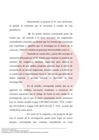 Manteniendo su postura el Sr. Juez declinante,
se generó la contienda que se encuentra a estudio de esta
presidencia.
II- En primer término corresponde poner de
resalto que –de acuerdo a lo antes descripto- los magistrados
contendientes coinciden en afirmar que los eventos que conforman
este expediente y aquellos que se investigan en el marco de la
causa nro. 3446/12, resultan en principio desvinculables entre sí.
Teniendo en cuenta ello, a juicio del suscripto la
indicación efectuada por el Dr. Ramos para sostener su postura, no
satisface las exigencias mínimas requeridas para afirmar la
conveniencia de que ambas pesquisas tramiten bajo la esfera de
actuación de un mismo magistrado, máxime cuando a la fecha no
se cuenta con el requerimiento fiscal de instrucción que delimite el
objeto procesal y permita conocer la dirección de esta
investigación.
En tal sentido, corresponde señalar que no se
agotaron las medidas necesarias tendientes a esclarecer los
extremos requeridos por el código de forma en este estado de la
investigación, por lo que el envío cuestionado resulta prematuro
(ver en similar sentido Legajo CFP 6867/14/1/SE1 “N.N. s/robo”
del 29/12/2014 y Legajo CFP 4637/14/1/SE 1 “N.N. s/estafa del
19/08/2014, entre otros).
En razón de lo expuesto y sin perjuicio de que
con el avance de la investigación pueda tener lugar un nuevo
planteo, corresponde que continúe entendiendo en estas
Fecha de firma: 04/02/2015
Firmado por: MARTIN IRURZUN, PRESIDENTE
Firmado(ante mi) por: JUDITH MARÍA AMBRUNE, PROSECRETARIA DE CÁMARA
 