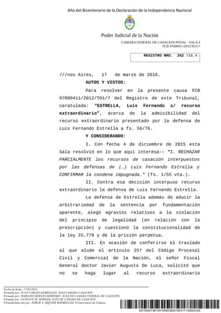 #27930513#149194923#20160317135953334
Año del Bicentenario de la Declaración de la Independencia Nacional
Poder Judicial de la Nación
CAMARA FEDERAL DE CASACION PENAL - SALA 4
FCB 97000411/2012/TO1/7
///nos Aires, 17 de marzo de 2016.
AUTOS Y VISTOS:
Para resolver en la presente causa FCB
97000411/2012/TO1/7 del Registro de este Tribunal,
caratulada: “ESTRELLA, Luis Fernando s/ recurso
extraordinario”, acerca de la admisibilidad del
recurso extraordinario presentado por la defensa de
Luis Fernando Estrella a fs. 56/76.
Y CONSIDERANDO:
I. Con fecha 4 de diciembre de 2015 esta
Sala resolvió en lo que aquí interesa-: “I. RECHAZAR
PARCIALMENTE los recursos de casación interpuestos
por las defensas de (…) Luis Fernando Estrella y
CONFIRMAR la condena impugnada…” (fs. 1/55 vta.).
II. Contra esa decisión interpuso recurso
extraordinario la defensa de Luis Fernando Estrella.
La defensa de Estrella además de aducir la
arbitrariedad de la sentencia por fundamentación
aparente, alegó agravios relativos a la violación
del principio de legalidad (en relación con la
prescripción) y cuestionó la constitucionalidad de
la ley 25.779 y de la prisión perpetua.
III. En ocasión de conferirse el traslado
al que alude el artículo 257 del Código Procesal
Civil y Comercial de la Nación, el señor Fiscal
General doctor Javier Augusto De Luca, solicitó que
no se haga lugar al recurso extraordinario
REGISTRO NRO. 262 /16.4
Fecha de firma: 17/03/2016
Firmado por: JUAN CARLOS GEMIGNANI, JUEZ CAMARA CASACION
Firmado por: MARIANO HERNÁN BORINSKY, JUEZ DE CAMARA FEDERAL DE CASACIÓN
Firmado por: GUSTAVO M. HORNOS, JUEZ DE CÁMARA DE CASACION
Firmado(ante mi) por: JORGE A. SIQUIER RODRIGUEZ, Prosecretario de Cámara
 
