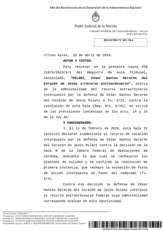 #28067987#151994156#20160428134811226
Año del Bicentenario de la Declaración de la Independencia Nacional
Poder Judicial de la Nación
CAMARA FEDERAL DE CASACION PENAL - SALA 4
FCB 11873/2013/5/1
///nos Aires, 28 de abril de 2016.
AUTOS Y VISTOS:
Para resolver en la presente causa FCB
11873/2013/5/1 del Registro de este Tribunal,
caratulada: “MILANI, César Santos Gerardo del
Corazón de Jesús s/recurso extraordinario”, acerca
de la admisibilidad del recurso extraordinario
interpuesto por la defensa de César Santos Gerardo
del Corazón de Jesús Milani a fs. 4/21, contra la
resolución de esta Sala (Reg. Nro. 5/16), en virtud
de las previsiones contenidas en los arts. 14 y 15
de la ley 48.
Y CONSIDERANDO:
I. El 11 de febrero de 2016, esta Sala IV
resolvió declarar inadmisible el recurso de casación
interpuesto por la defensa de César Santos Gerardo
del Corazón de Jesús Milani contra la decisión de la
Sala B de la Cámara Federal de Apelaciones de
Córdoba, mediante la que cual se rechazaron los
planteos de nulidad y se confirmó la resolución de
primera instancia, que rechazó la excepción de falta
de acción interpuesta en favor del nombrado (fs.
1/3).
Contra esa decisión la defensa de César
Santos Gerardo del Corazón de Jesús Milani interpuso
el recurso extraordinario federal cuya admisibilidad
corresponde evaluar en esta oportunidad.
REGISTRO N° 491 /16.4
Fecha de firma: 28/04/2016
Firmado por: JUAN CARLOS GEMIGNANI, JUEZ DE CAMARA DE CASACION
Firmado por: MARIANO HERNAN BORINSKY, JUEZ DE CAMARA DE CASACION
Firmado por: GUSTAVO MARCELO HORNOS, JUEZ DE CAMARA DE CASACION
Firmado(ante mi) por: JORGE A. SIQUIER RODRIGUEZ, Prosecretario de Cámara "ad hoc"
 