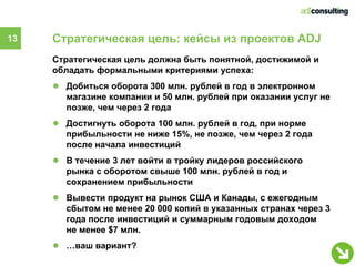 13   Стратегическая цель: кейсы из проектов ADJ
     Стратегическая цель должна быть понятной, достижимой и
     обладать формальными критериями успеха:
     ● Добиться оборота 300 млн. рублей в год в электронном
       магазине компании и 50 млн. рублей при оказании услуг не
       позже, чем через 2 года
     ● Достигнуть оборота 100 млн. рублей в год, при норме
       прибыльности не ниже 15%, не позже, чем через 2 года
       после начала инвестиций
     ● В течение 3 лет войти в тройку лидеров российского
       рынка с оборотом свыше 100 млн. рублей в год и
       сохранением прибыльности
     ● Вывести продукт на рынок США и Канады, с ежегодным
       сбытом не менее 20 000 копий в указанных странах через 3
       года после инвестиций и суммарным годовым доходом
       не менее $7 млн.
     ● …ваш вариант?
 