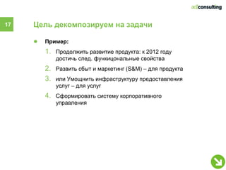 17   Цель декомпозируем на задачи

     ●   Пример:
         1. Продолжить развитие продукта: к 2012 году
            достичь след. функицональные свойства
         2. Развить сбыт и маркетинг (S&M) – для продукта
         3. или Умощнить инфраструктуру предоставления
            услуг – для услуг
         4. Сформировать систему корпоративного
            управления
 