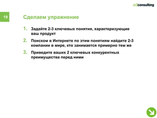 19   Сделаем упражнение

     1. Задайте 2-3 ключевых понятия, характеризующие
        ваш продукт
     2. Поиском в Интернете по этим понятиям найдите 2-3
        компании в мире, кто занимается примерно тем же
     3. Приведите ваших 2 ключевых конкурентных
        преимущества перед ними
 