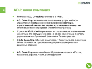 2   ADJ: наша компания
    ●   Компания «ADJ Consulting» основана в 1998 г.
    ●   ADJ Consulting оказывает консультационные услуги в области
        управляемых преобразований: привлечение инвестиций,
        стратегический консалтинг, оценка и управление стоимостью,
        оптимизация бизнес-процессов (управление затратами)
    ●   Стратегия ADJ Consulting основана на специализации в привлечении
        инвестиций для растущих бизнесов на основе компетенций в области
        управляемых преобразований (компаний и бизнес-проектов)
    ●   В ADJ Consulting работают 5 партнеров, 12 консультантов-аналитиков,
        более 20 экспертов, привлекаемых для реализации проектов в
        различных отраслях


    ●   ADJ Consulting выполнила более 60 успешных проектов в России,
        Казахстане, Украине, Чехии, Великобритании
 