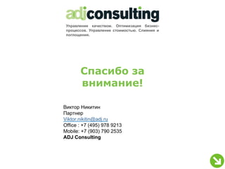 Управление качеством. Оптимизация бизнес-
 процессов. Управление стоимостью. Слияния и
 поглощения.




       Спасибо за
       внимание!

Виктор Никитин
Партнер
Viktor.nikitin@adj.ru
Office : +7 (495) 978 9213
Mobile: +7 (903) 790 2535
ADJ Consulting
 