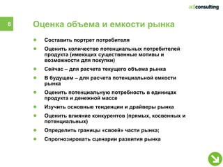 8   Оценка объема и емкости рынка
    ●   Составить портрет потребителя
    ●   Оценить количество потенциальных потребителей
        продукта (имеющих существенные мотивы и
        возможности для покупки)
    ●   Сейчас – для расчета текущего объема рынка
    ●   В будущем – для расчета потенциальной емкости
        рынка
    ●   Оценить потенциальную потребность в единицах
        продукта и денежной массе
    ●   Изучить основные тенденции и драйверы рынка
    ●   Оценить влияние конкурентов (прямых, косвенных и
        потенциальных)
    ●   Определить границы «своей» части рынка;
    ●   Спрогнозировать сценарии развития рынка
 