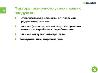 9
    Факторы рыночного успеха ваших
    продуктов
    ●   Потребительская ценность, создаваемая
        продуктами компании
    ●   Наличие (и знание) сегментов, в которых эта
        ценность востребована потребителями
    ●   Наличие конкурентной стратегии
    ●   Коммуникация с потребителями
 
