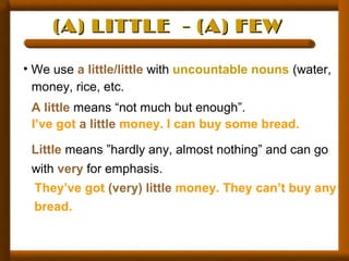 (A) LITTLE - (A) FEW(A) LITTLE - (A) FEW
• We use a little/little with uncountable nouns (water,
money, rice, etc.
A little means “not much but enough”.
I’ve got a little money. I can buy some bread.
Little means ”hardly any, almost nothing” and can go
with very for emphasis.
They’ve got (very) little money. They can’t buy any
bread.
 