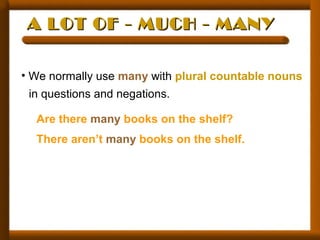 A LOT OF - MUCH - MANYA LOT OF - MUCH - MANY
• We normally use many with plural countable nouns
in questions and negations.
Are there many books on the shelf?
There aren’t many books on the shelf.
 