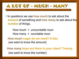 A LOT OF - MUCH - MANYA LOT OF - MUCH - MANY
• In questions we use how much to ask about the
amount of something and how many to ask about the
number of things.
How much + uncountable noun
How many + countable noun
How much sugar do we need? A kilo.
(we want to know the amount)
How many boys are there in your class? Twenty.
(we want to know the number)
 