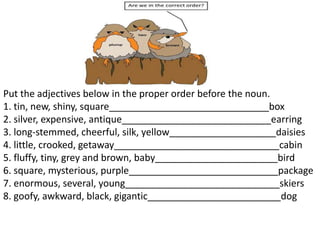 Put the adjectives below in the proper order before the noun.
1. tin, new, shiny, square______________________________box
2. silver, expensive, antique____________________________earring
3. long‐stemmed, cheerful, silk, yellow____________________daisies
4. little, crooked, getaway_______________________________cabin
5. fluffy, tiny, grey and brown, baby_______________________bird
6. square, mysterious, purple____________________________package
7. enormous, several, young_____________________________skiers
8. goofy, awkward, black, gigantic_________________________dog
 