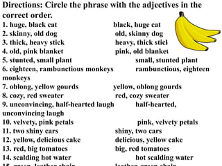 Directions: Circle the phrase with the adjectives in the
correct order.
1. huge, black cat black, huge cat
2. skinny, old dog old, skinny dog
3. thick, heavy stick heavy, thick stick
4. old, pink blanket pink, old blanket
5. stunted, small plant small, stunted plant
6. eighteen, rambunctious monkeys rambunctious, eighteen
monkeys
7. oblong, yellow gourds yellow, oblong gourds
8. cozy, red sweater red, cozy sweater
9. unconvincing, half‐hearted laugh half‐hearted,
unconvincing laugh
10. velvety, pink petals pink, velvety petals
11. two shiny cars shiny, two cars
12. yellow, delicious cake delicious, yellow cake
13. red, big tomatoes big, red tomatoes
14. scalding hot water hot scalding water
 