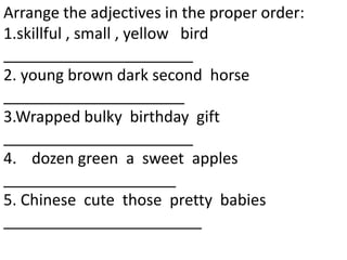 Arrange the adjectives in the proper order:
1.skillful , small , yellow bird
______________________
2. young brown dark second horse
_____________________
3.Wrapped bulky birthday gift
______________________
4. dozen green a sweet apples
____________________
5. Chinese cute those pretty babies
_______________________
 