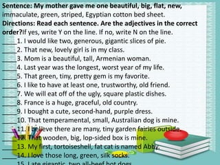 Sentence: My mother gave me one beautiful, big, flat, new,
immaculate, green, striped, Egyptian cotton bed sheet.
Directions: Read each sentence. Are the adjectives in the correct
order?If yes, write Y on the line. If no, write N on the line.
____1. I would like two, generous, gigantic slices of pie.
____2. That new, lovely girl is in my class.
____3. Mom is a beautiful, tall, Armenian woman.
____4. Last year was the longest, worst year of my life.
____5. That green, tiny, pretty gem is my favorite.
____6. I like to have at least one, trustworthy, old friend.
____7. We will eat off of the ugly, square plastic dishes.
____8. France is a huge, graceful, old country.
____9. I bought a cute, second‐hand, purple dress.
____10. That temperamental, small, Australian dog is mine.
____11. I believe there are many, tiny garden fairies outside.
____12. That wooden, big, lop‐sided box is mine.
____13. My first, tortoiseshell, fat cat is named Abby.
____14. I love those long, green, silk socks.
 