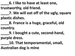 ____6. I like to have at least one,
trustworthy, old friend.
____7. We will eat off of the ugly, square
plastic dishes.
____8. France is a huge, graceful, old
country.
____9. I bought a cute, second‐hand,
purple dress.
____10. That temperamental, small,
Australian dog is mine.
 