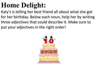 Home Delight:
Katy’s is telling her best friend all about what she got
for her birthday. Below each noun, help her by writing
three adjectives that could describe it. Make sure to
put your adjectives in the right order!
 