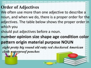 Order of Adjectives
We often use more than one adjective to describe a
noun, and when we do, there is a proper order for the
adjectives. The table below shows the proper order in
which you
should put adjectives before a noun.
number opinion size shape age condition color
pattern origin material purpose NOUN
eight pretty big round old ratty red checkered American
cloth waterproof ponchos
 