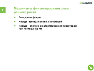 Механизмы финансирования этапа
21
     раннего роста
     ●   Венчурные фонды
     ●   Иногда - фонды прямых инвестиций
     ●   Иногда – слияние со стратегическим инвестором
         или поглощение им
 