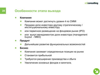 28   Особенности этапа выхода
     ●   Компания
         ●   Компания может достигнуть уровня 4 по CMMI
         ●   Продажа доли инвестора другому стратегическому /
             институциональному инвестору
         ●   или первичное размещение на фондовом рынке (IPO)
         ●   или выкуп менеджментом доли инвестора (management
             buyout - МВО)
     ●   Продукт
         ●   Дальнейшее развитие функциональных возможностей
     ●   Бизнес
         ●   Компания занимает определенные позиции на рынке
         ●   Становится прибыльной
         ●   Требуются расширение производства и сбыта
         ●   Увеличение основных фондов и капитала.
 