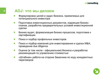 4   ADJ: что мы делаем
    ●   Формулировка целей и задач бизнеса, приемлемых для
        потенциального инвестора
    ●   Подготовка инвестиционных документов, коррекция бизнес-
        планов, разработка предварительных условий инвестиционной
        сделки
    ●   Бизнес-аудит, формализация бизнес-процессов, подготовка к
        сертификации
    ●   Поиск и подбор профильных инвесторов
    ●   Поиск и подбор компаний для инвестирования и сделок M&A,
        проведение due diligence
    ●   Оценка (в том числе - официальная) бизнеса и разработка
        рекомендаций по управлению стоимостью
    ●   «Штабная» работа на стороне Заказчика по ходу конкурентных
        переговоров
 