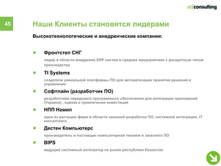 45   Наши Клиенты становятся лидерами
     Высокотехнологические и внедренческие компании:


     ●   Фронтстеп СНГ
         лидер в области внедрения ERP систем в средних предприятиях с дискретным типом
         производства

     ●   TI Systems
         создатели уникальной платформы ПО для автоматизации принятия решений в
         управлении

     ●   Софтлайн (разработчик ПО)
         разработчики передового программного обеспечения для интеграции приложений
         (Украина) , оценка и привлечение инвестиций

     ●   НПП Намип
         одна из растущих фирм в области заказной разработки ПО, системной интеграции, IT
         консалтинга

     ●   Дестен Компьютерс
         производитель и поставщик компьютерной техники и заказного ПО

     ●   BIPS
         ведущий системный интегратор на рынке республики Казахстан
 