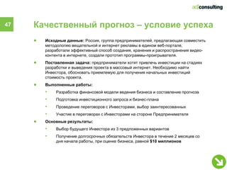 47   Качественный прогноз – условие успеха
     ●   Исходные данные: Россия, группа предпринимателей, предлагающая совместить
         методологию вещательной и интернет рекламы в едином веб-портале,
         разработали эффективный способ создания, хранения и распространения видео-
         контента в интернете, создали прототип программы-проигрывателя.
     ●   Поставленная задача: предприниматели хотят привлечь инвестиции на стадиях
         разработки и выведения проекта в массовый интернет. Необходимо найти
         Инвестора, обосновать приемлемую для получения начальных инвестиций
         стоимость проекта.
     ●   Выполненные работы:
         •    Разработка финансовой модели ведения бизнеса и составление прогноза
         •    Подготовка инвестиционного запроса и бизнес-плана
         •    Проведение переговоров с Инвесторами, выбор заинтересованных
         •    Участие в переговорах с Инвесторами на стороне Предпринимателя
     ●   Основные результаты:
         •    Выбор будущего Инвестора из 3 предложенных вариантов
         •    Получение долгосрочных обязательств Инвестора в течение 2 месяцев со
              дня начала работы, при оценке бизнеса, равной $10 миллионов
 