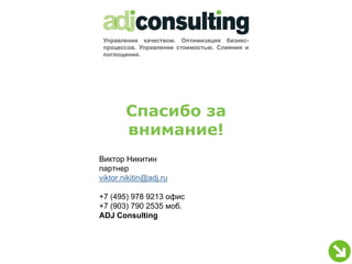 Управление качеством. Оптимизация бизнес-
 процессов. Управление стоимостью. Слияния и
 поглощения.




        Спасибо за
        внимание!
Виктор Никитин
партнер
viktor.nikitin@adj.ru

+7 (495) 978 9213 офис
+7 (903) 790 2535 моб.
ADJ Consulting
 