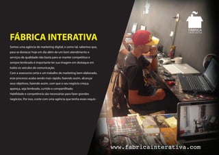 Somos uma agência de marketing digital, e como tal, sabemos que,
para se destacar hoje em dia além de um bom atendimento e
serviços de qualidade não basta para se manter competitivo e
sempre lembrado é importante ter sua imagem em destaque em
todos os veículos de comunicação.
Com a assessoria certa e um trabalho de marketing bem elaborado,
esse processo acaba sendo mais rápido, fazendo assim, alcançar
seus objetivos, fazendo assim, com que o seu negócio cresça,
apareça, seja lembrado, curtido e compartilhado.
Habilidade e competência são necessárias para fazer grandes
negócios. Por isso, conte com uma agência que tenha esses requis-
FÁBRICA INTERATIVA
 
