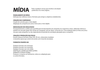 MÍDIA
PlANEJAMENTO DE MÍDIA
Definição dos melhores meios e formatos para atingir os objetivos estabelecidos.
CRIAÇÃO DAS CAMPANHAS
Criação do conceito para o meio digital.
Adaptação da campanha de outros meios para o meio digital.
MENSURAÇÃO DOS RESULTADOS
Acompanhamento e análise para quantificação do desempenho da campanha nos respectivos meios, utilizando métricas e
padrões de mercado (page view, tempo de navegação, taxa de clique, conversão etc.). Esta avaliação pode ser feita uma única
vez para cada campanha, ou não, dependendo do período de veiculação planejado para a campanha.
CRIAÇÃO E PRODUÇÃO DAS PEÇAS
Existem diversos formatos (Flash, GIF, JPG etc.), dimensões (medidas)
e tamanhos (peso) que variam de acordo com o local de veiculação.
FORMATOS PADRÃO IAB
Qualquer formato sem animação
Qualquer formato com animação
Qualquer formato com rich media
ADAPTAçãO e RePlICAçãO PARA OuTROS
fORMATOS (CITADOS ACIMA)
Produziu e comprou um full banner, cobra-se a adaptação para
os outros formatos.
Todo e qualquer serviço que envolva a veiculação
publicitária nos meios digitais.
 