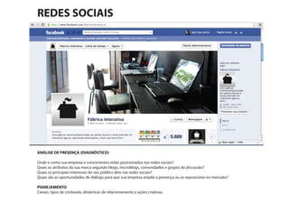 ANÁLISE DE PRESENÇA (DIAGNÓSTICO)
Onde e como sua empresa e concorrentes estão posicionados nas redes sociais?
Quais os atributos da sua marca segundo blogs, microblogs, comunidades e grupos de discussão?
Quais os principais interesses do seu público alvo nas redes sociais?
Quais são as oportunidades de diálogo para que sua empresa amplie a presença ou se reposicione no mercado?
PlANEJAMENTO
Canais, tipos de conteúdo, dinâmicas de relacionamento e ações criativas.
REDES SOCIAIS
 