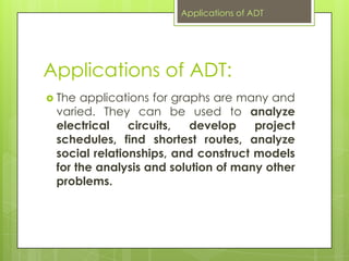 Applications of ADT:
 The applications for graphs are many and
varied. They can be used to analyze
electrical circuits, develop project
schedules, find shortest routes, analyze
social relationships, and construct models
for the analysis and solution of many other
problems.
Applications of ADT
 