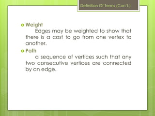  Weight
Edges may be weighted to show that
there is a cost to go from one vertex to
another.
 Path
a sequence of vertices such that any
two consecutive vertices are connected
by an edge.
Definition Of Terms (Con’t.)
 