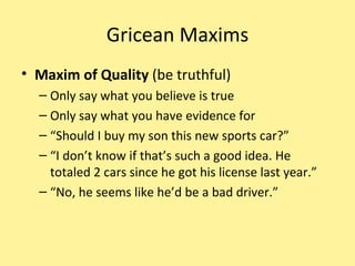 Gricean Maxims Maxim of Quality  (be truthful) Only say what you believe is true Only say what you have evidence for “ Should I buy my son this new sports car?” “ I don’t know if that’s such a good idea. He totaled 2 cars since he got his license last year.” “ No, he seems like he’d be a bad driver.” 