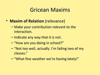 Gricean Maxims Maxim of Relation  (relevance) Make your contribution relevant to the interaction. Indicate any way that it is not. “ How are you doing in school?” “ Not too well, actually. I’m failing two of my classes.” “ What fine weather we’re having lately!” 